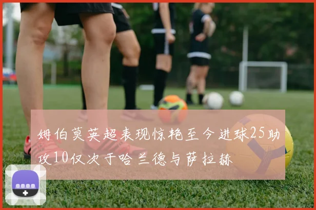姆伯莫英超表现惊艳至今进球25助攻10仅次于哈兰德与萨拉赫