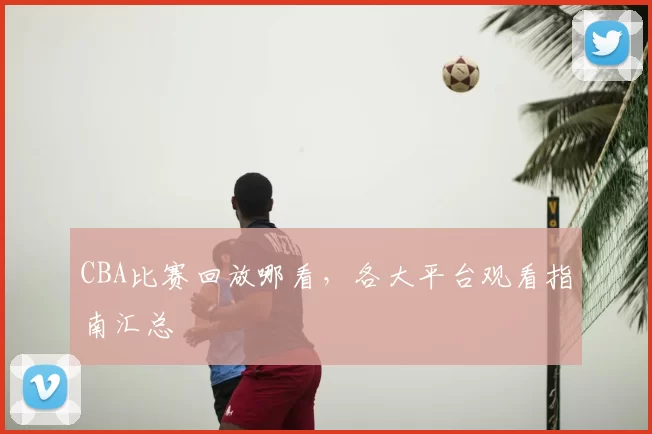 CBA比赛回放哪看，各大平台观看指南汇总