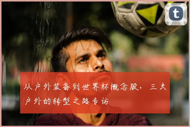 从户外装备到世界杯概念股,三夫户外的转型之路专访
