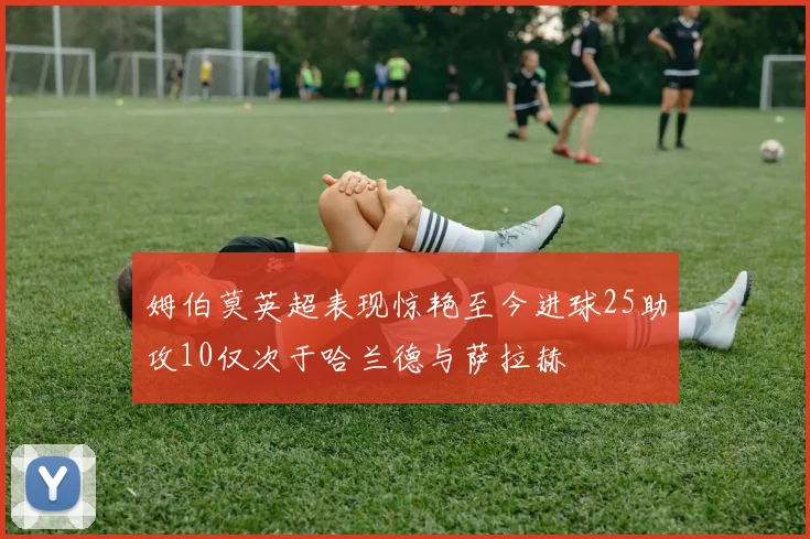 姆伯莫英超表现惊艳至今进球25助攻10仅次于哈兰德与萨拉赫