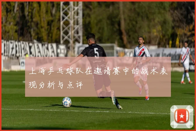 上海乒乓球队在邀请赛中的战术表现分析与点评