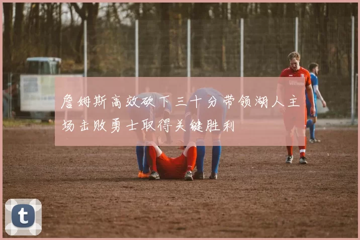 詹姆斯高效砍下三十分带领湖人主场击败勇士取得关键胜利