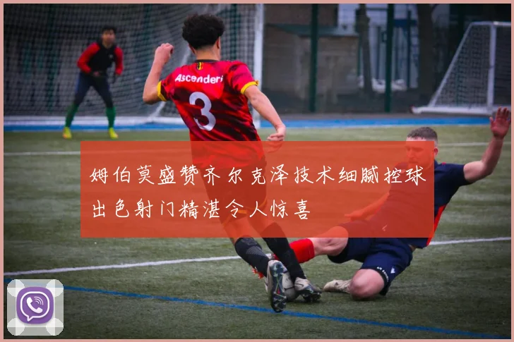 姆伯莫盛赞齐尔克泽技术细腻控球出色射门精湛令人惊喜