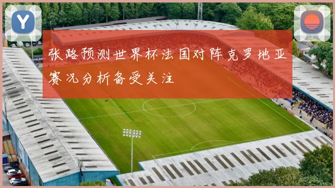 张路预测世界杯法国对阵克罗地亚赛况分析备受关注