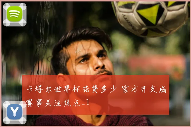 卡塔尔世界杯花费多少 官方开支成赛事关注焦点_1