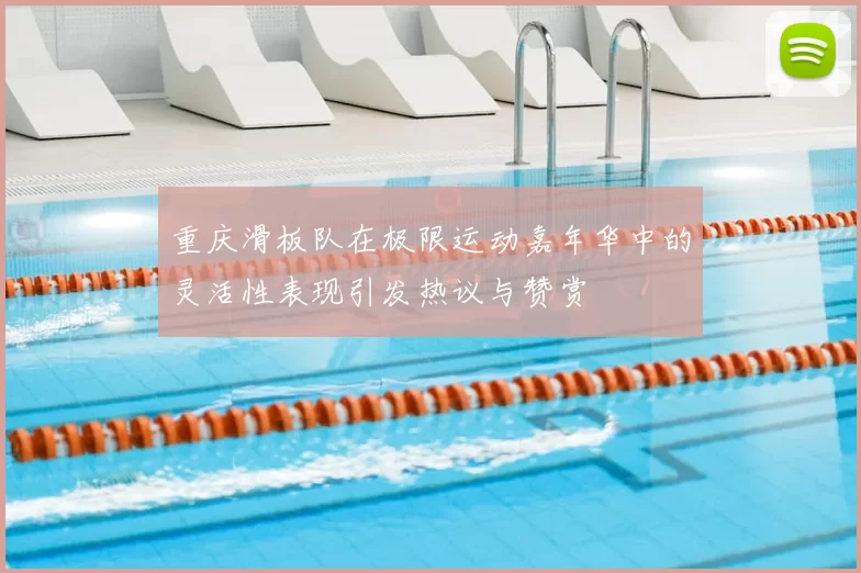 重庆滑板队在极限运动嘉年华中的灵活性表现引发热议与赞赏