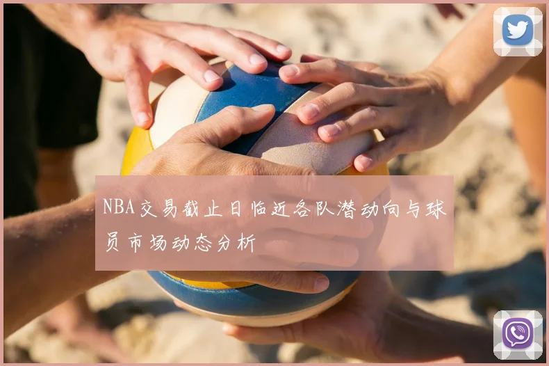 NBA交易截止日临近各队潜动向与球员市场动态分析