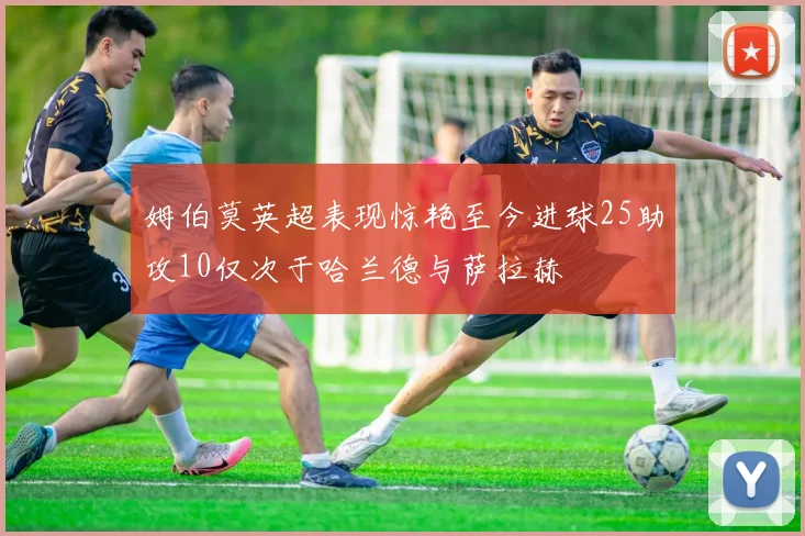 姆伯莫英超表现惊艳至今进球25助攻10仅次于哈兰德与萨拉赫