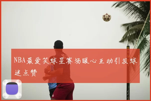 NBA最爱笑球星赛场暖心互动引发球迷点赞
