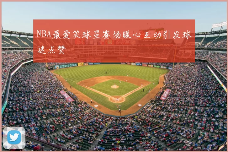 NBA最爱笑球星赛场暖心互动引发球迷点赞