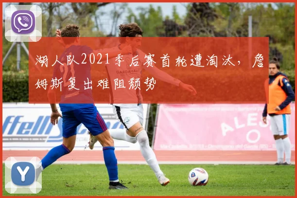 湖人队2021季后赛首轮遭淘汰，詹姆斯复出难阻颓势