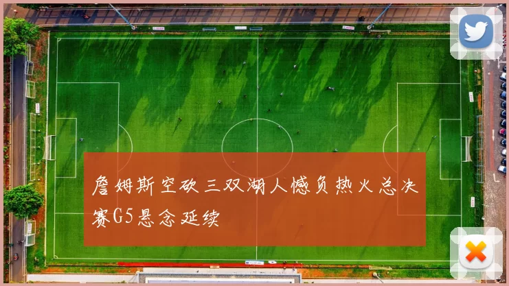 詹姆斯空砍三双湖人憾负热火总决赛G5悬念延续