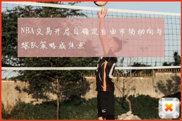 NBA交易开启日确定自由市场动向与球队策略成焦点