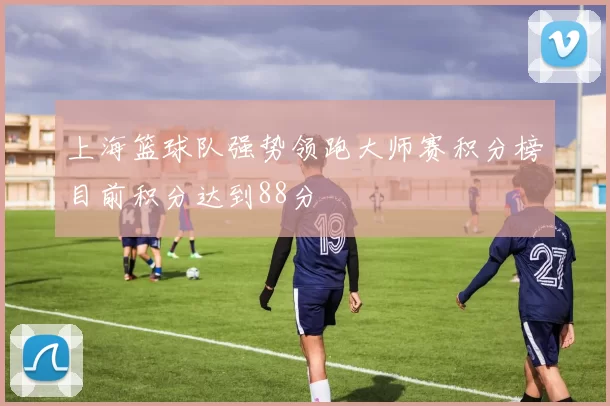 上海篮球队强势领跑大师赛积分榜目前积分达到88分