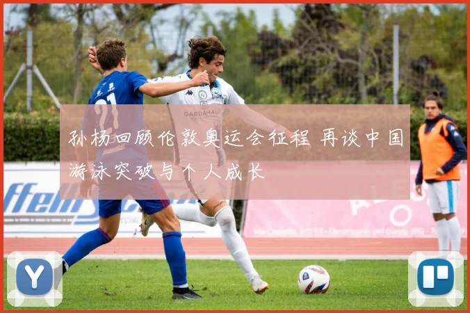 孙杨回顾伦敦奥运会征程 再谈中国游泳突破与个人成长