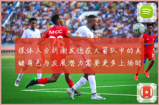 媒体人分析谢泼德在火箭队中的关键角色与发展潜力需要更多上场时间