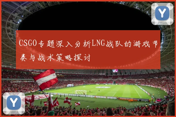 CSGO专题深入分析LNG战队的游戏节奏与战术策略探讨