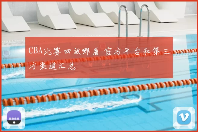 CBA比赛回放哪看 官方平台和第三方渠道汇总